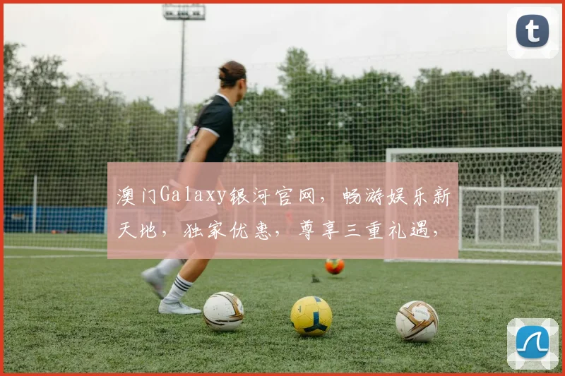 澳门Galaxy银河官网，畅游娱乐新天地，独家优惠，尊享三重礼遇，一网打尽