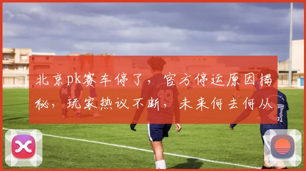 北京pk赛车停了，官方停运原因揭秘，玩家热议不断，未来何去何从